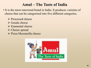 66
• It is the most renowned brand in India. It produces varieties of
cheese that can be categorised into five different categories.
 Processed cheese
 Gouda cheese
 Emmental cheese
 Cheese spread
 Pizza Mozzarella cheese
Amul – The Taste of India
 