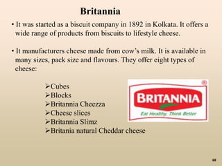 68
• It was started as a biscuit company in 1892 in Kolkata. It offers a
wide range of products from biscuits to lifestyle cheese.
• It manufacturers cheese made from cow’s milk. It is available in
many sizes, pack size and flavours. They offer eight types of
cheese:
Cubes
Blocks
Britannia Cheezza
Cheese slices
Britannia Slimz
Britania natural Cheddar cheese
Britannia
 