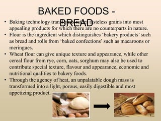 BAKED FOODS -
BREAD• Baking technology transforms rather tasteless grains into most
appealing products for which there are no counterparts in nature.
• Flour is the ingredient which distinguishes ‘bakery products’ such
as bread and rolls from ‘baked confections’ such as macaroons or
meringues.
• Wheat flour can give unique texture and appearance, while other
cereal flour from rye, corn, oats, sorghum may also be used to
contribute special texture, flavour and appearance, economic and
nutritional qualities to bakery foods.
• Through the agency of heat, an unpalatable dough mass is
transformed into a light, porous, easily digestible and most
appetizing product.
7
 