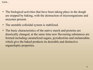 • The biological activities that have been taking place in the dough
are stopped by baking, with the destruction of microorganisms and
enzymes present.
• The unstable colloidal system is stabilized.
• The basic characteristics of the native starch and proteins are
drastically changed, at the same time new flavouring substances are
formed including caramelized sugars, pyrodextrins and melanoidins
which give the baked products its desirable and distinctive
organoleptic properties.
Conti…
8
 