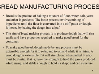 9
• Bread is the product of baking a mixture of flour, water, salt, yeast
and other ingredients. The basic process involves mixing of
ingredients until the flour is converted into a stiff paste or dough,
followed by baking the dough into a loaf.
• The aim of bread making process is to produce dough that will rise
easily and have properties required to make good bread for the
consumer.
• To make good bread, dough made by any process must be
extensible enough for it to relax and to expand while it is rising. A
good dough is extensible if it will stretch out when pulled. It also
must be elastic, that is, have the strength to hold the gases produced
while rising, and stable enough to hold its shape and cell structure.
BREAD MANUFACTURING PROCES
 