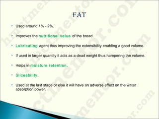  Used around 1% - 2%.
 Improves the nutritional value of the bread.
 Lubricating agent thus improving the extensibility enabling a good volume.
 If used in larger quantity it acts as a dead weight thus hampering the volume.
 Helps in moisture retention.
 Sliceability.
 Used at the last stage or else it will have an adverse effect on the water
absorption power.
 