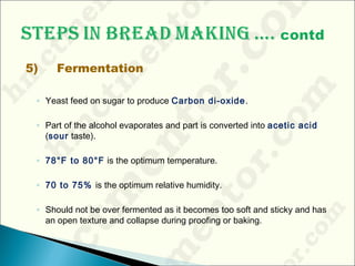 5) Fermentation
◦ Yeast feed on sugar to produce Carbon di-oxide.
◦ Part of the alcohol evaporates and part is converted into acetic acid
(sour taste).
◦ 78°F to 80°F is the optimum temperature.
◦ 70 to 75% is the optimum relative humidity.
◦ Should not be over fermented as it becomes too soft and sticky and has
an open texture and collapse during proofing or baking.
 