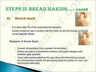 6) Knock back
◦ It is done after ²/₃ of the estimated fermentation.
◦ Centre comes on top in contact with the fresh air and the dough is virtually
turned upside down.
Reasons of Knock Back
 Uneven temperature thus uneven fermentation.
 Gluten remains in a stretched condition and might collapse with
uneven gas pockets.
 Yeast cells surrounded by the gas slows the fermenting process,
thus this process expels the gas giving yeast its position to carry out
the function efficiently.
 