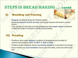 9) Moulding and Panning
 Shaping into desired shape the finished product.
 Moulding pressure should be even and uneven pressure will result in uneven
texture.
 They are then put into clean and well greased pans with proper space in between
to allow the dough to increase in volume during proofing.
10) Proofing
 Proofing is done under optimum conditions of temperature and humidity for
maximum fermentation ( 95°F to 98°F & 80% to 83% ).
 Proofers are like chambers where a controlled condition is provided to the dough.
 Ensure there is no crust formation due to lack of humidity, as the rise will be slow
then.
 