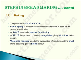 11) Baking
◦ Temperature is 400°F to 480°F.
◦ Oven Spring – increase in volume inside the oven, is seen as the
yeasts are still alive.
◦ At 140°F yeast cells ceases functioning.
◦ At 172°F the proteins completely coagulates giving structure to the
dough.
◦ Weight is reduced due to the evaporation of moisture and the crust
starts acquiring golden brown colour.
 