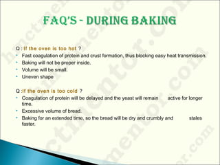 Q : If the oven is too hot ?
 Fast coagulation of protein and crust formation, thus blocking easy heat transmission.
 Baking will not be proper inside.
 Volume will be small.
 Uneven shape
Q :If the oven is too cold ?
 Coagulation of protein will be delayed and the yeast will remain active for longer
time.
 Excessive volume of bread.
 Baking for an extended time, so the bread will be dry and crumbly and stales
faster.
 