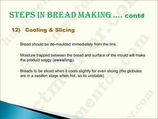 12) Cooling & Slicing
◦ Bread should be de-moulded immediately from the tins.
◦ Moisture trapped between the bread and surface of the mould will make
the product soggy (sweating).
◦ Breads to be sliced when it cools slightly for even slicing (the globules
are in a swollen stage when hot, so its unstable)
 