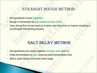  All ingredients mixed together.
 Dough is fermented for a predetermined time.
 Very strong flour is not used as it takes very long time to mature resulting in
a prolonged fermenting process.
Salt Delay MethoD
 All ingredients are mixed together except salt and fat.
 Initial fermentation is fast reducing total fermentation time.
 Salt is used during the knock back stage.
 