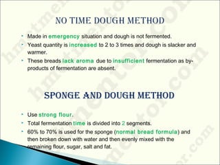  Made in emergency situation and dough is not fermented.
 Yeast quantity is increased to 2 to 3 times and dough is slacker and
warmer.
 These breads lack aroma due to insufficient fermentation as by-
products of fermentation are absent.
Sponge anD Dough MethoD
 Use strong flour.
 Total fermentation time is divided into 2 segments.
 60% to 70% is used for the sponge (normal bread formula) and
then broken down with water and then evenly mixed with the
remaining flour, sugar, salt and fat.
 