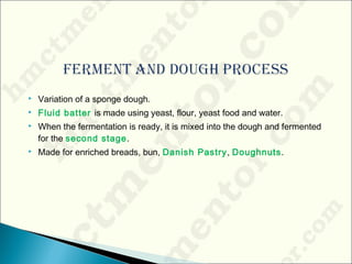  Variation of a sponge dough.
 Fluid batter is made using yeast, flour, yeast food and water.
 When the fermentation is ready, it is mixed into the dough and fermented
for the second stage.
 Made for enriched breads, bun, Danish Pastry, Doughnuts.
 