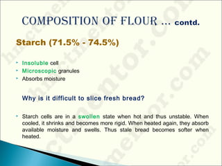 Starch (71.5% - 74.5%)
 Insoluble cell
 Microscopic granules
 Absorbs moisture
Why is it difficult to slice fresh bread?
 Starch cells are in a swollen state when hot and thus unstable. When
cooled, it shrinks and becomes more rigid. When heated again, they absorb
available moisture and swells. Thus stale bread becomes softer when
heated.
 