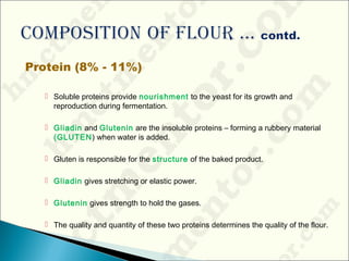 Protein (8% - 11%)
 Soluble proteins provide nourishment to the yeast for its growth and
reproduction during fermentation.
 Gliadin and Glutenin are the insoluble proteins – forming a rubbery material
(GLUTEN) when water is added.
 Gluten is responsible for the structure of the baked product.
 Gliadin gives stretching or elastic power.
 Glutenin gives strength to hold the gases.
 The quality and quantity of these two proteins determines the quality of the flour.
 