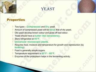 Properties
 Two types – Compressed and Dry yeast
 Amount of compressed yeast will be twice that of dry yeast.
 Old yeast develop brown colour and gives off bad odour.
 Yeast should have a butter like consistency.
 Store refrigerated at 45°F.
 Unicellular microscopic plants.
 Requires food, moisture and temperature for growth and reproduction (by
budding).
 Food is generally simple sugars.
 Temperature requirement is 80°F - 85°F.
 Enzymes of the protoplasm helps in the fermenting activity.
 