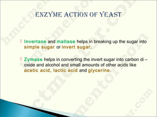  Invertase and maltase helps in breaking up the sugar into
simple sugar or invert sugar.
 Zymase helps in converting the invert sugar into carbon di –
oxide and alcohol and small amounts of other acids like
acetic acid, lactic acid and glycerine.
 
