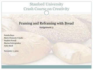 Stanford University
                        Crash Course on Creativity


                   Framing and Reframing with Bread
                                Assignment 3


Natalia Raya
Mario Clemente Cejudo
Stephen Powell
Marina Sotiropoulou
Anita Mack

November 7, 2012
 