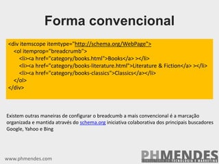 <div itemscope itemtype="http://schema.org/WebPage">
<ol itemprop="breadcrumb">
<li><a href="category/books.html">Books</a> ></li>
<li><a href="category/books-literature.html">Literature & Fiction</a> ></li>
<li><a href="category/books-classics">Classics</a></li>
</ol>
</div>
www.phmendes.com
Forma convencional
Existem outras maneiras de configurar o breadcumb a mais convencional é a marcação
organizada e mantida através do schema.org iniciativa colaborativa dos principais buscadores
Google, Yahoo e Bing
 
