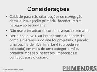 • Cuidado para não criar opções de navegação
demais. Navegação primária, breadcrumb e
navegação secundária.
• Não use o breadcumb como navegação primaria.
• Decidir se deve usar breadcrumb depende de
como a hierarquia do site foi projetada. Quando
uma página de nível inferior é (ou pode ser
colocada) em mais de uma categoria-mãe,
breadcrumbs são ineficazes, imprecisos e
confusos para o usuário.
www.phmendes.com
Considerações
 