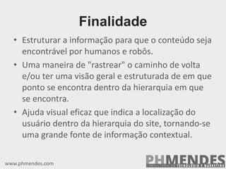 Finalidade
• Estruturar a informação para que o conteúdo seja
encontrável por humanos e robôs.
• Uma maneira de "rastrear" o caminho de volta
e/ou ter uma visão geral e estruturada de em que
ponto se encontra dentro da hierarquia em que
se encontra.
• Ajuda visual eficaz que indica a localização do
usuário dentro da hierarquia do site, tornando-se
uma grande fonte de informação contextual.
www.phmendes.com
 