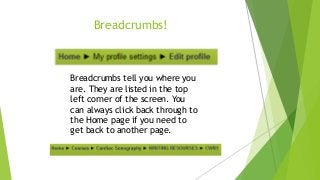 Breadcrumbs!
Breadcrumbs tell you where you
are. They are listed in the top
left corner of the screen. You
can always click back through to
the Home page if you need to
get back to another page.