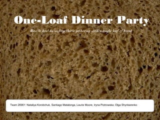 One-Loaf Dinner Party
               How to host an unforgettable gathering with a single loaf of bread




Team 26961: Nataliya Korobchuk, Santiago Matalonga, Laurie Moore, Iryna Piotrowska, Olga Shynkarenko
 