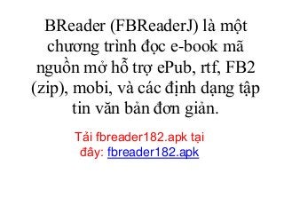 BReader (FBReaderJ) là một
chương trình đọc e-book mã
nguồn mở hỗ trợ ePub, rtf, FB2
(zip), mobi, và các định dạng tập
tin văn bản đơn giản.
Tải fbreader182.apk tại
đây: fbreader182.apk
 