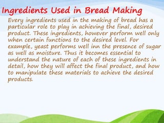 Ingredients Used in Bread Making
Every ingredients used in the making of bread has a
particular role to play in achieving the final, desired
product. These ingredients, however perform well only
when certain functions to the desired level. For
example, yeast performs well inn the presence of sugar
as well as moisture. Thus it becomes essential to
understand the nature of each of these ingredients in
detail, how they will affect the final product, and how
to manipulate these materials to achieve the desired
products.
 