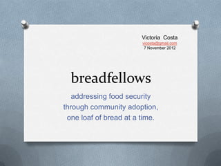 Victoria Costa
                        vicosta@gmail.com
                         7 November 2012




  breadfellows
   addressing food security
through community adoption,
 one loaf of bread at a time.
 