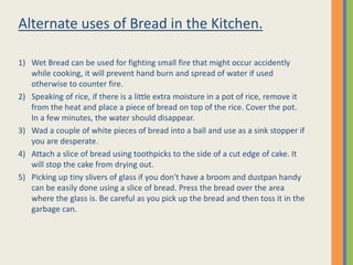 Alternate uses of Bread in the Kitchen.

1) Wet Bread can be used for fighting small fire that might occur accidently
   while cooking, it will prevent hand burn and spread of water if used
   otherwise to counter fire.
2) Speaking of rice, if there is a little extra moisture in a pot of rice, remove it
   from the heat and place a piece of bread on top of the rice. Cover the pot.
   In a few minutes, the water should disappear.
3) Wad a couple of white pieces of bread into a ball and use as a sink stopper if
   you are desperate.
4) Attach a slice of bread using toothpicks to the side of a cut edge of cake. It
   will stop the cake from drying out.
5) Picking up tiny slivers of glass if you don't have a broom and dustpan handy
   can be easily done using a slice of bread. Press the bread over the area
   where the glass is. Be careful as you pick up the bread and then toss it in the
   garbage can.
 