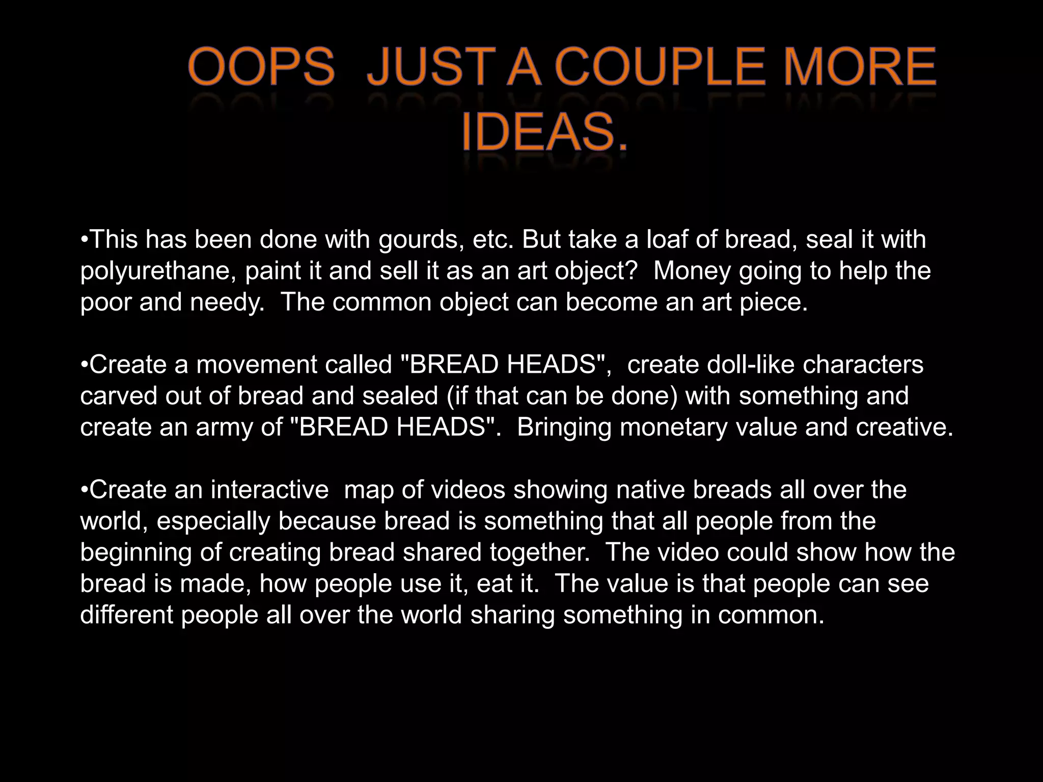 •This has been done with gourds, etc. But take a loaf of bread, seal it with
polyurethane, paint it and sell it as an art object? Money going to help the
poor and needy. The common object can become an art piece.

•Create a movement called "BREAD HEADS", create doll-like characters
carved out of bread and sealed (if that can be done) with something and
create an army of "BREAD HEADS". Bringing monetary value and creative.

•Create an interactive map of videos showing native breads all over the
world, especially because bread is something that all people from the
beginning of creating bread shared together. The video could show how the
bread is made, how people use it, eat it. The value is that people can see
different people all over the world sharing something in common.
 