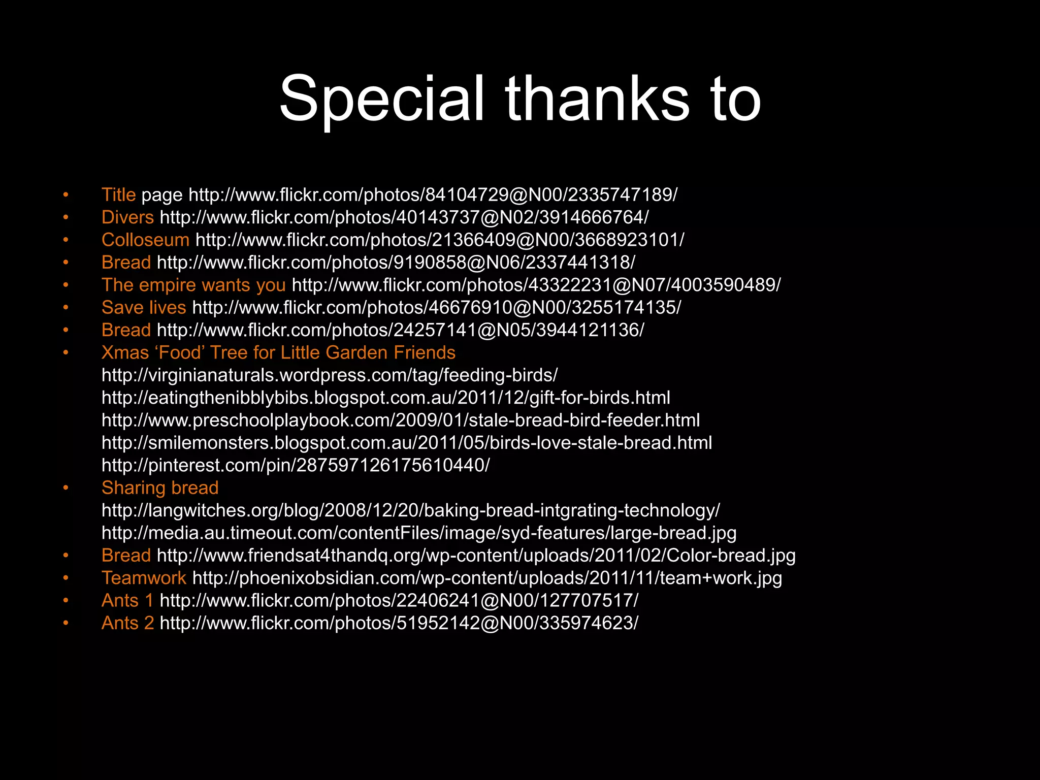 Special thanks to
•   Title page http://www.flickr.com/photos/84104729@N00/2335747189/
•   Divers http://www.flickr.com/photos/40143737@N02/3914666764/
•   Colloseum http://www.flickr.com/photos/21366409@N00/3668923101/
•   Bread http://www.flickr.com/photos/9190858@N06/2337441318/
•   The empire wants you http://www.flickr.com/photos/43322231@N07/4003590489/
•   Save lives http://www.flickr.com/photos/46676910@N00/3255174135/
•   Bread http://www.flickr.com/photos/24257141@N05/3944121136/
•   Xmas „Food‟ Tree for Little Garden Friends
    http://virginianaturals.wordpress.com/tag/feeding-birds/
    http://eatingthenibblybibs.blogspot.com.au/2011/12/gift-for-birds.html
    http://www.preschoolplaybook.com/2009/01/stale-bread-bird-feeder.html
    http://smilemonsters.blogspot.com.au/2011/05/birds-love-stale-bread.html
    http://pinterest.com/pin/287597126175610440/
•   Sharing bread
    http://langwitches.org/blog/2008/12/20/baking-bread-intgrating-technology/
    http://media.au.timeout.com/contentFiles/image/syd-features/large-bread.jpg
•   Bread http://www.friendsat4thandq.org/wp-content/uploads/2011/02/Color-bread.jpg
•   Teamwork http://phoenixobsidian.com/wp-content/uploads/2011/11/team+work.jpg
•   Ants 1 http://www.flickr.com/photos/22406241@N00/127707517/
•   Ants 2 http://www.flickr.com/photos/51952142@N00/335974623/
 