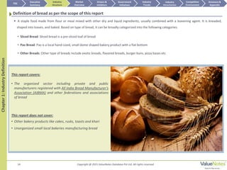 Copyright @ 2015 ValueNotes Database Pvt Ltd. All rights reserved14
This report covers:
• The organized sector including private and public
manufacturers registered with All India Bread Manufacturer’s
Association (AIBMA) and other federations and associations
of bread
This report does not cover:
• Other bakery products like cakes, rusks, toasts and khari
• Unorganized small local bakeries manufacturing bread
Chapter1:IndustryDefinition
Definition of bread as per the scope of this report
 A staple food made from flour or meal mixed with other dry and liquid ingredients, usually combined with a leavening agent. It is kneaded,
shaped into loaves, and baked. Based on type of bread, it can be broadly categorized into the following categories:
TOC
Market
Overview
Annexure &
Appendix
Industry
Trends
Competitive
Environment
Industry
Structure
Executive
Summary
Drivers &
Inhibitors
Government
Initiatives
Industry
Attractiveness
• Sliced Bread: Sliced bread is a pre-sliced loaf of bread
• Pav Bread: Pav is a local hand-sized, small dome shaped bakery product with a flat bottom
• Other Breads: Other type of breads include exotic breads, flavored breads, burger buns, pizza bases etc
 