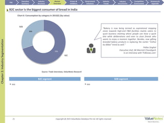 B2C
B2B
 xxx
21 Copyright @ 2015 ValueNotes Database Pvt Ltd. All rights reserved
Chapter2:IndustrySegmentation
B2C sector is the biggest consumer of bread in India
TOC
Market
Overview
Annexure &
Appendix
Industry
Trends
Competitive
Environment
Industry
Structure
Executive
Summary
Drivers &
Inhibitors
Government
Initiatives
Industry
Attractiveness
 xxx
Source: Trade interviews, ValueNotes Research
Chart 6: Consumption by category in 2015(E) (by value)
B2C segment B2B segment
“Bakery is now being termed as aspirational stepping
stone towards high-end F&B facilities mainly caters to
quick business meeting where people can have a quick
bite while deliberations and even to close friends who
wants to enjoy a moment together. Besides, now gifting
branded bakery products is replacing the earlier “mithai
ka dibba” trend as well.”
Pallav Singhal
Executive chef, JW Marriott Chandigarh
in an interview with ‘FnBnews.com’
70%
30%
 