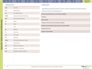27
Appendix|Abbreviations&Bibliography
Abbreviations
USD US Dollar
INR Indian Rupee
PCI Per Capita Income
CAGR Compound Annual Growth Rate
GDP Gross Domestic Product
mn million
bn billion
cr crore
kg Kilogram
FY Fiscal Year
p.a. Per annum
km Kilometer
FMCG Fast Moving Consumer Goods
US United States
B2B Business-To-Business
B2C Business-To-Consumer
HUL Hindustan Unilever Limited
All India Bread Manufacturers Association (AIBMA)
FnB News
News Articles
Company annual reports and company websites
McKinsey Group Institute India Consumer Demand Model
Moneycontrol.com
Registrar of Companies
Bibliography
ValueNotes conducted secondary research to obtain information on bread industry in
India and referred to following sources:
TOC
Market
Overview
Annexure &
Appendix
Industry
Trends
Competitive
Environment
Industry
Structure
Executive
Summary
Drivers &
Inhibitors
Government
Initiatives
Industry
Attractiveness
Copyright @ 2015 ValueNotes Database Pvt. Ltd. All rights reserved
 