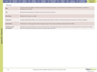 28
Appendix|Glossary TOC
Market
Overview
Annexure &
Appendix
Industry
Trends
Competitive
Environment
Industry
Structure
Executive
Summary
Drivers &
Inhibitors
Government
Initiatives
Industry
Attractiveness
B2B
Business-to-business (B2B) is commerce transactions between businesses, such as between a manufacturer and a wholesaler, or between a
wholesaler and a retailer
B2C Business that sells products or provides services to end-user consumers
Grammage Weight of the product in a packet
Polyethene A tough, light flexible synthetic resin made by polymerizing ethylene, chiefly used for plastic bags, food containers, and other packaging.
Urbanization Urbanization or urban population refers to people living in urban areas as defined by national statistical offices
Working women
participation
Working women participation rate is the female proportion of the population ages 15 and older that is economically active: all females who supply
labor for the production of goods and services during a specified period
Glossary
Copyright @ 2015 ValueNotes Database Pvt. Ltd. All rights reserved
 