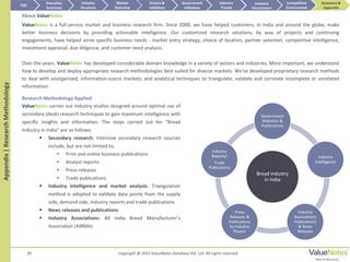 ValueNotes is a full-service market and business research firm. Since 2000, we have helped customers, in India and around the globe, make
better business decisions by providing actionable intelligence. Our customized research solutions, by way of projects and continuing
engagements, have helped serve specific business needs - market entry strategy, choice of location, partner selection, competitive intelligence,
investment appraisal, due diligence, and customer need analysis.
Over the years, ValueNotes has developed considerable domain knowledge in a variety of sectors and industries. More important, we understand
how to develop and deploy appropriate research methodologies best suited for diverse markets. We've developed proprietary research methods
to deal with unorganized, information-scarce markets; and analytical techniques to triangulate, validate and correlate incomplete or unrelated
information
29
Bread industry
in India
Government
Websites &
Publications
Industry
Intelligence
Industry
Associations
Publications
& News
Releases
Press
Releases &
Publications
by Industry
Players
Industry
Reports/
Trade
Publications
ValueNotes carries out industry studies designed around optimal use of
secondary (desk) research techniques to gain maximum intelligence with
specific insights and information. The steps carried out for “Bread
Industry in India” are as follows:
 Secondary research: Intensive secondary research sources
include, but are not limited to,
• Print and online business publications
• Analyst reports
• Press releases
• Trade publications
 Industry intelligence and market analysis: Triangulation
method is adopted to validate data points from the supply
side, demand side, industry reports and trade publications
 News releases and publications:
 Industry Associations: All India Bread Manufacturer’s
Association (AIBMA)
About ValueNotes
Research Methodology Applied
TOC
Market
Overview
Annexure &
Appendix
Industry
Trends
Competitive
Environment
Industry
Structure
Executive
Summary
Drivers &
Inhibitors
Government
Initiatives
Industry
AttractivenessAppendix|ResearchMethodology
Copyright @ 2015 ValueNotes Database Pvt. Ltd. All rights reserved
 