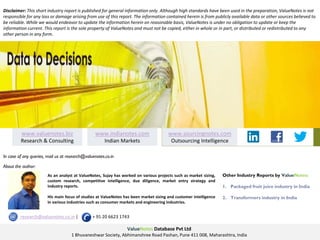 As an analyst at ValueNotes, Sujay has worked on various projects such as market sizing,
custom research, competitive intelligence, due diligence, market entry strategy and
industry reports.
His main focus of studies at ValueNotes has been market sizing and customer intelligence
in various industries such as consumer markets and engineering industries.
www.indianotes.com
Indian Markets
www.sourcingnotes.com
Outsourcing Intelligence
www.valuenotes.biz
Research & Consulting
ValueNotes Database Pvt Ltd
1 Bhuvaneshwar Society, Abhimanshree Road Pashan, Pune 411 008, Maharashtra, India
Other Industry Reports by ValueNotes:
1. Packaged fruit juice industry in India
2. Transformers industry in India
Disclaimer: This short industry report is published for general information only. Although high standards have been used in the preparation, ValueNotes is not
responsible for any loss or damage arising from use of this report. The information contained herein is from publicly available data or other sources believed to
be reliable. While we would endeavor to update the information herein on reasonable basis, ValueNotes is under no obligation to update or keep the
information current. This report is the sole property of ValueNotes and must not be copied, either in whole or in part, or distributed or redistributed to any
other person in any form.
In case of any queries, mail us at research@valuenotes.co.in
research@valuenotes.co.in | + 91 20 6623 1743
About the author:
 