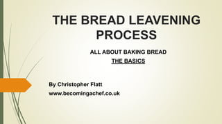THE BREAD LEAVENING
PROCESS
ALL ABOUT BAKING BREAD
THE BASICS
By Christopher Flatt
www.becomingachef.co.uk
 