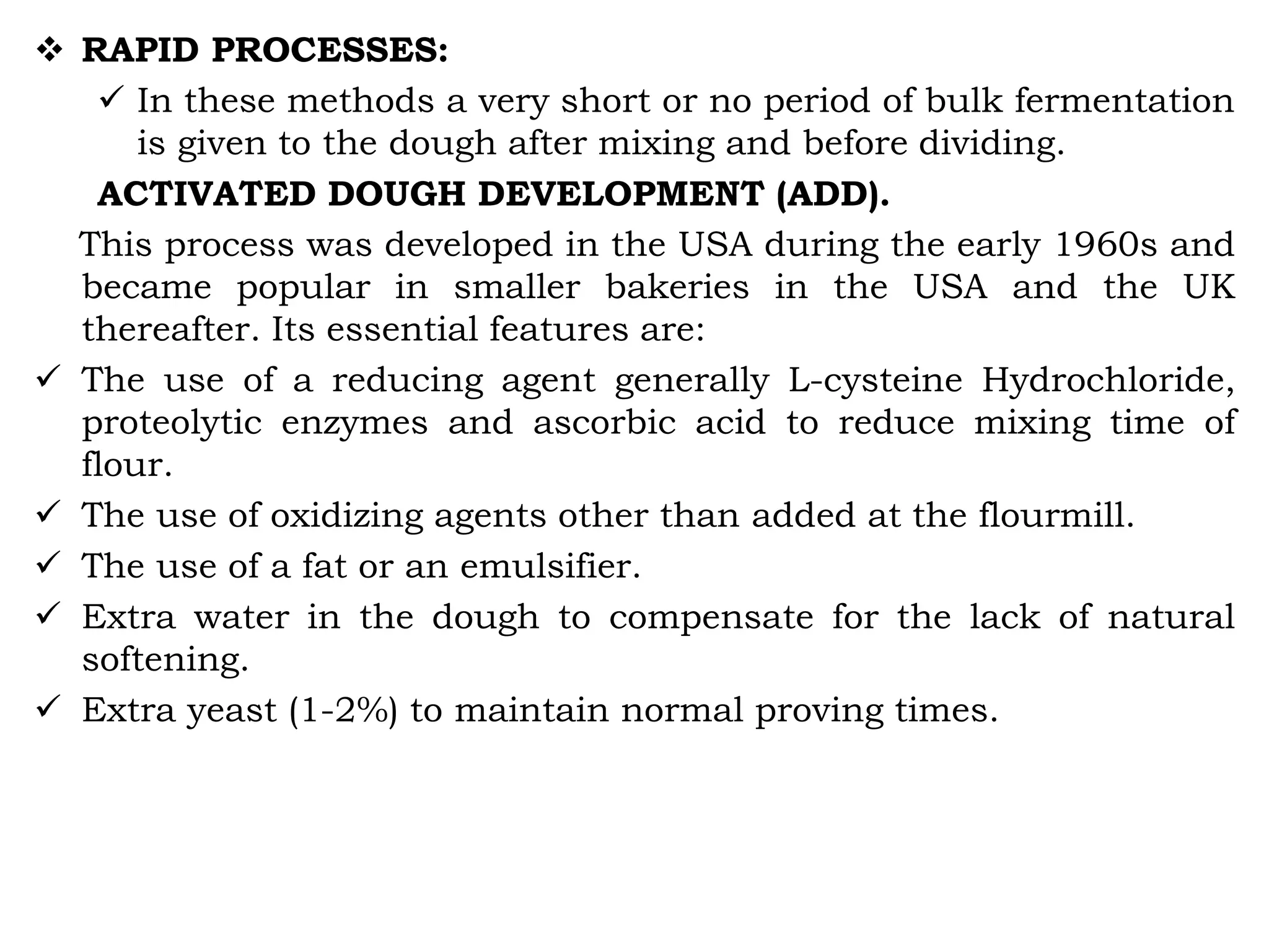  RAPID PROCESSES:
 In these methods a very short or no period of bulk fermentation
is given to the dough after mixing and before dividing.
ACTIVATED DOUGH DEVELOPMENT (ADD).
This process was developed in the USA during the early 1960s and
became popular in smaller bakeries in the USA and the UK
thereafter. Its essential features are:
 The use of a reducing agent generally L-cysteine Hydrochloride,
proteolytic enzymes and ascorbic acid to reduce mixing time of
flour.
 The use of oxidizing agents other than added at the flourmill.
 The use of a fat or an emulsifier.
 Extra water in the dough to compensate for the lack of natural
softening.
 Extra yeast (1-2%) to maintain normal proving times.
 