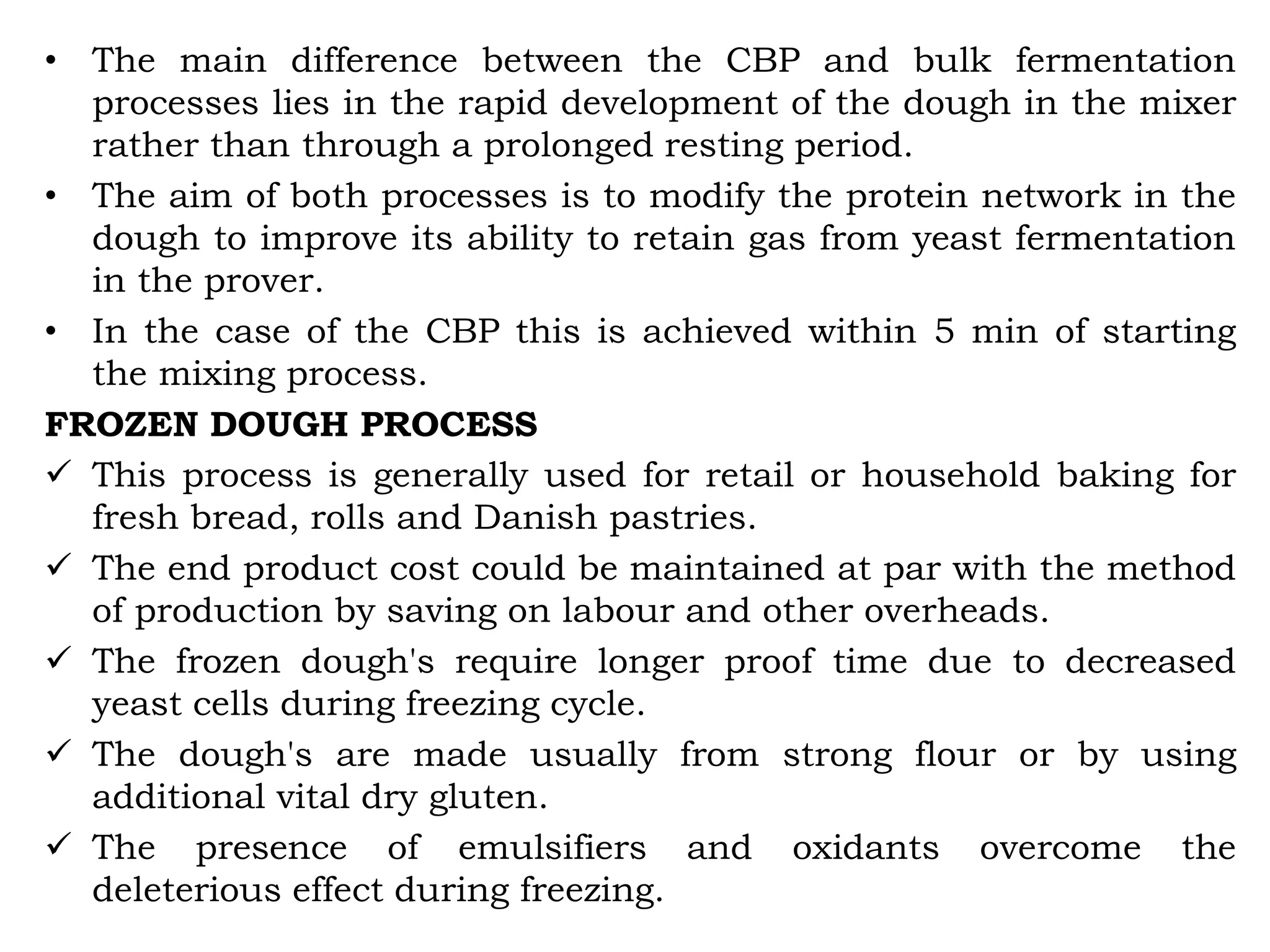 • The main difference between the CBP and bulk fermentation
processes lies in the rapid development of the dough in the mixer
rather than through a prolonged resting period.
• The aim of both processes is to modify the protein network in the
dough to improve its ability to retain gas from yeast fermentation
in the prover.
• In the case of the CBP this is achieved within 5 min of starting
the mixing process.
FROZEN DOUGH PROCESS
 This process is generally used for retail or household baking for
fresh bread, rolls and Danish pastries.
 The end product cost could be maintained at par with the method
of production by saving on labour and other overheads.
 The frozen dough's require longer proof time due to decreased
yeast cells during freezing cycle.
 The dough's are made usually from strong flour or by using
additional vital dry gluten.
 The presence of emulsifiers and oxidants overcome the
deleterious effect during freezing.
 