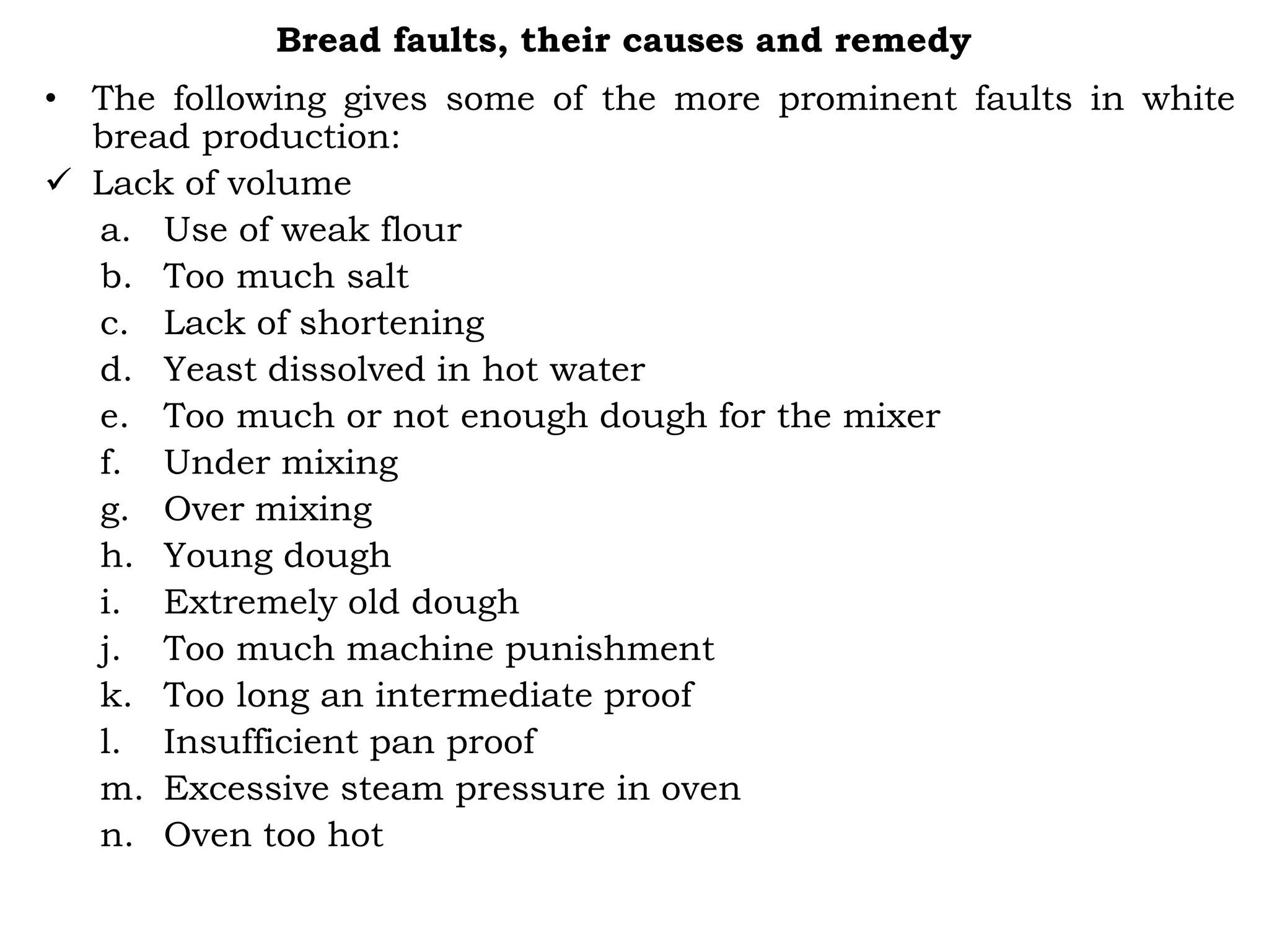 Bread faults, their causes and remedy
• The following gives some of the more prominent faults in white
bread production:
 Lack of volume
a. Use of weak flour
b. Too much salt
c. Lack of shortening
d. Yeast dissolved in hot water
e. Too much or not enough dough for the mixer
f. Under mixing
g. Over mixing
h. Young dough
i. Extremely old dough
j. Too much machine punishment
k. Too long an intermediate proof
l. Insufficient pan proof
m. Excessive steam pressure in oven
n. Oven too hot
 