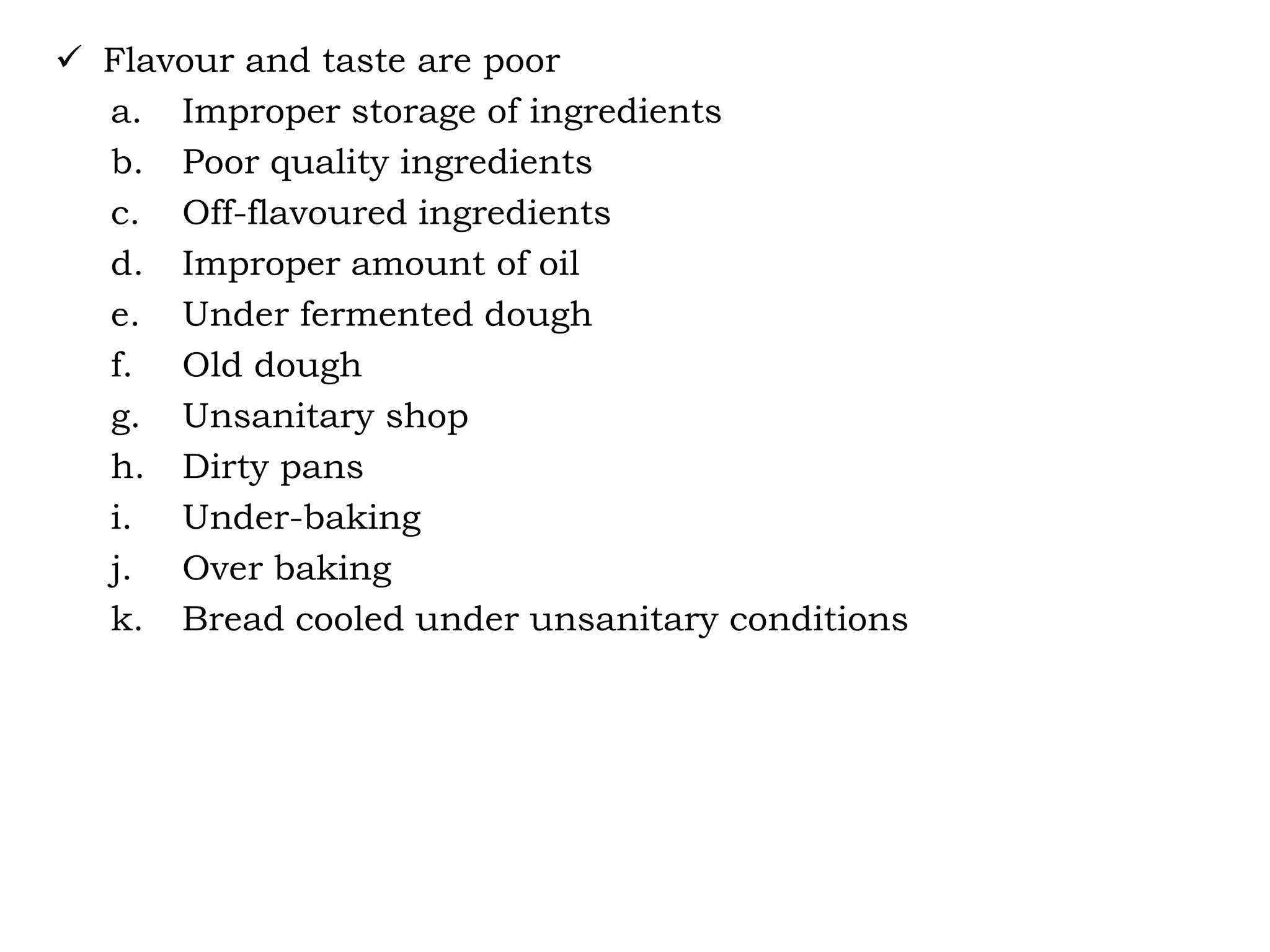  Flavour and taste are poor
a. Improper storage of ingredients
b. Poor quality ingredients
c. Off-flavoured ingredients
d. Improper amount of oil
e. Under fermented dough
f. Old dough
g. Unsanitary shop
h. Dirty pans
i. Under-baking
j. Over baking
k. Bread cooled under unsanitary conditions
 