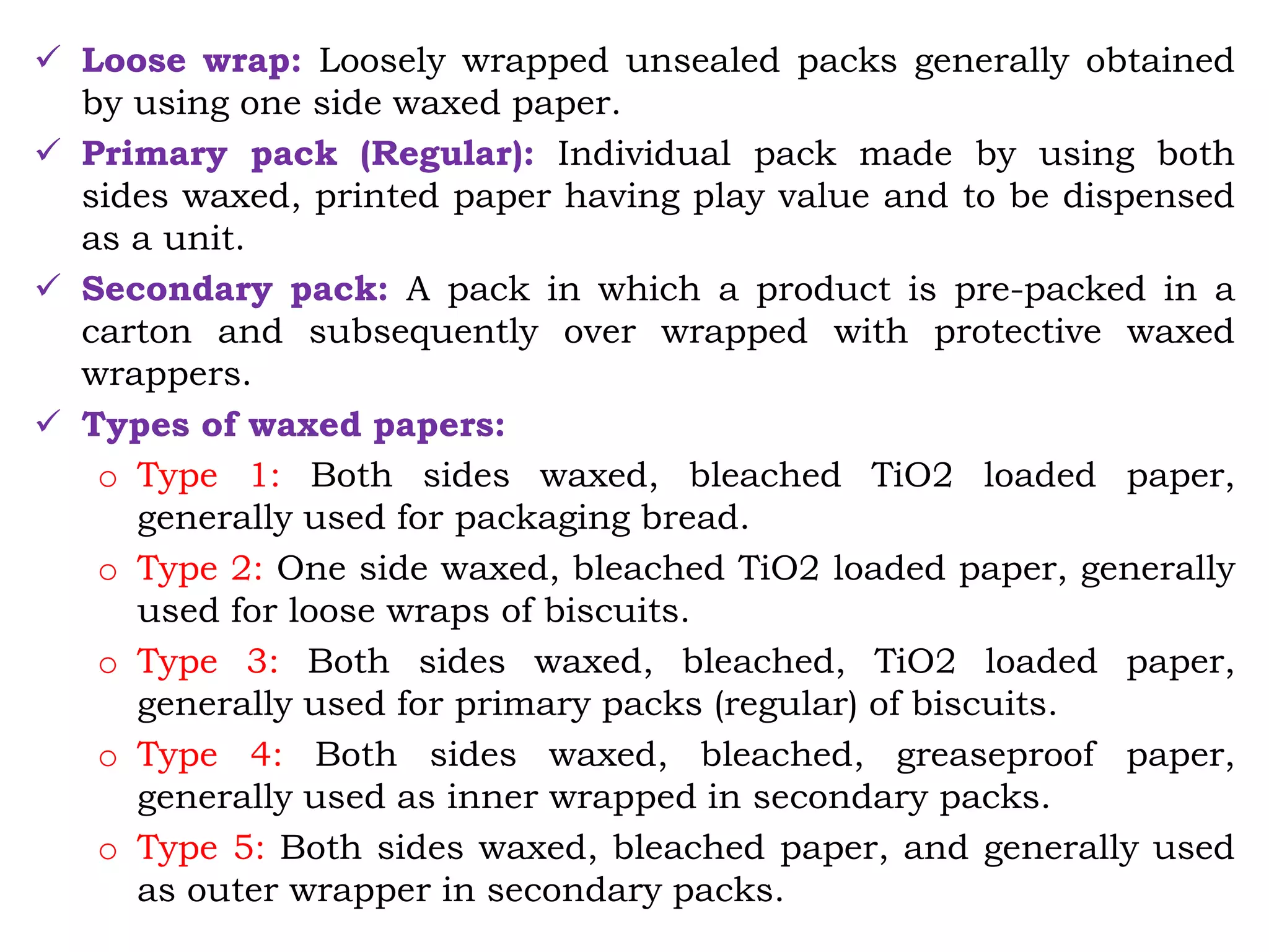  Loose wrap: Loosely wrapped unsealed packs generally obtained
by using one side waxed paper.
 Primary pack (Regular): Individual pack made by using both
sides waxed, printed paper having play value and to be dispensed
as a unit.
 Secondary pack: A pack in which a product is pre-packed in a
carton and subsequently over wrapped with protective waxed
wrappers.
 Types of waxed papers:
o Type 1: Both sides waxed, bleached TiO2 loaded paper,
generally used for packaging bread.
o Type 2: One side waxed, bleached TiO2 loaded paper, generally
used for loose wraps of biscuits.
o Type 3: Both sides waxed, bleached, TiO2 loaded paper,
generally used for primary packs (regular) of biscuits.
o Type 4: Both sides waxed, bleached, greaseproof paper,
generally used as inner wrapped in secondary packs.
o Type 5: Both sides waxed, bleached paper, and generally used
as outer wrapper in secondary packs.
 
