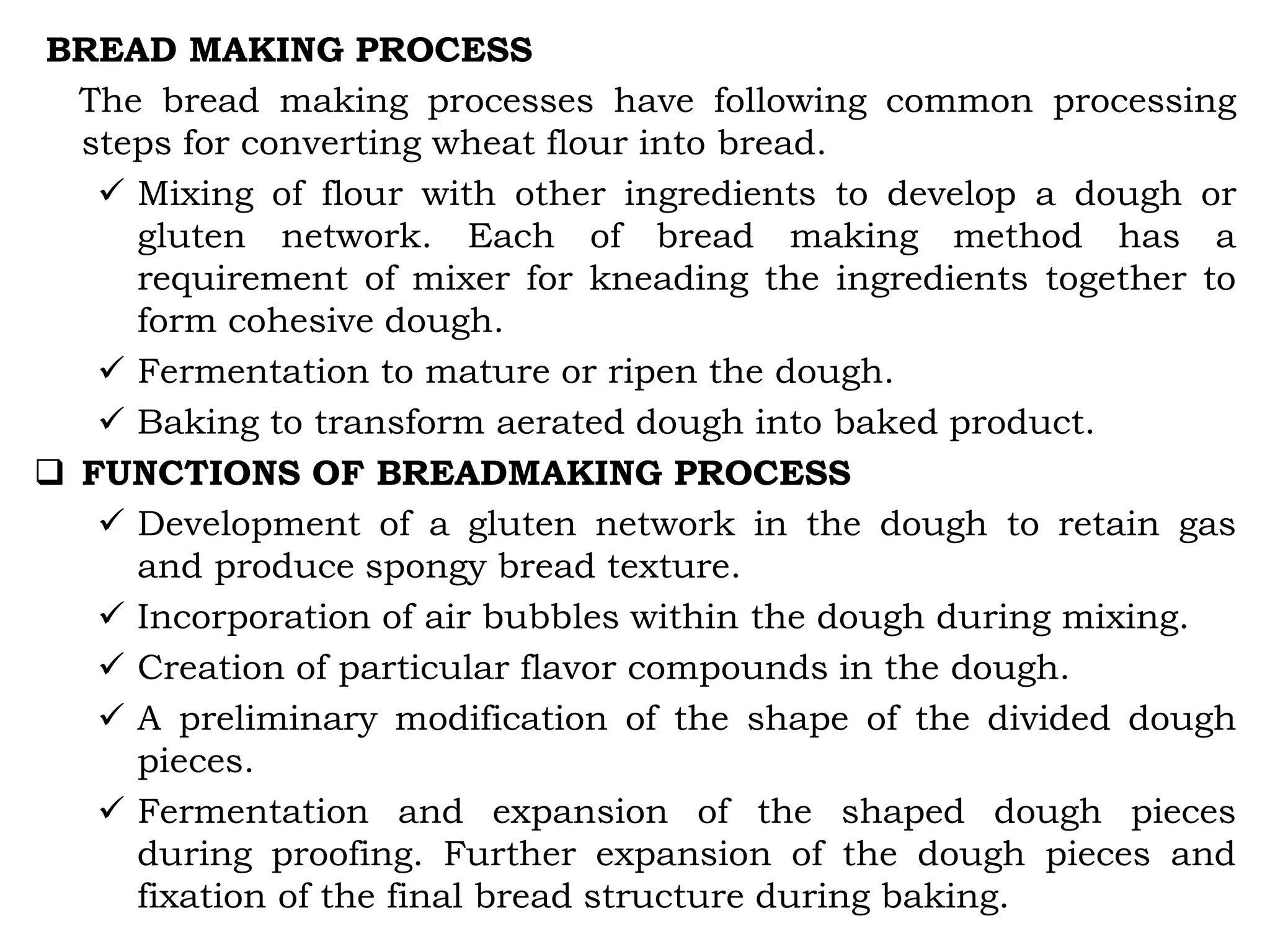 BREAD MAKING PROCESS
The bread making processes have following common processing
steps for converting wheat flour into bread.
 Mixing of flour with other ingredients to develop a dough or
gluten network. Each of bread making method has a
requirement of mixer for kneading the ingredients together to
form cohesive dough.
 Fermentation to mature or ripen the dough.
 Baking to transform aerated dough into baked product.
 FUNCTIONS OF BREADMAKING PROCESS
 Development of a gluten network in the dough to retain gas
and produce spongy bread texture.
 Incorporation of air bubbles within the dough during mixing.
 Creation of particular flavor compounds in the dough.
 A preliminary modification of the shape of the divided dough
pieces.
 Fermentation and expansion of the shaped dough pieces
during proofing. Further expansion of the dough pieces and
fixation of the final bread structure during baking.
 