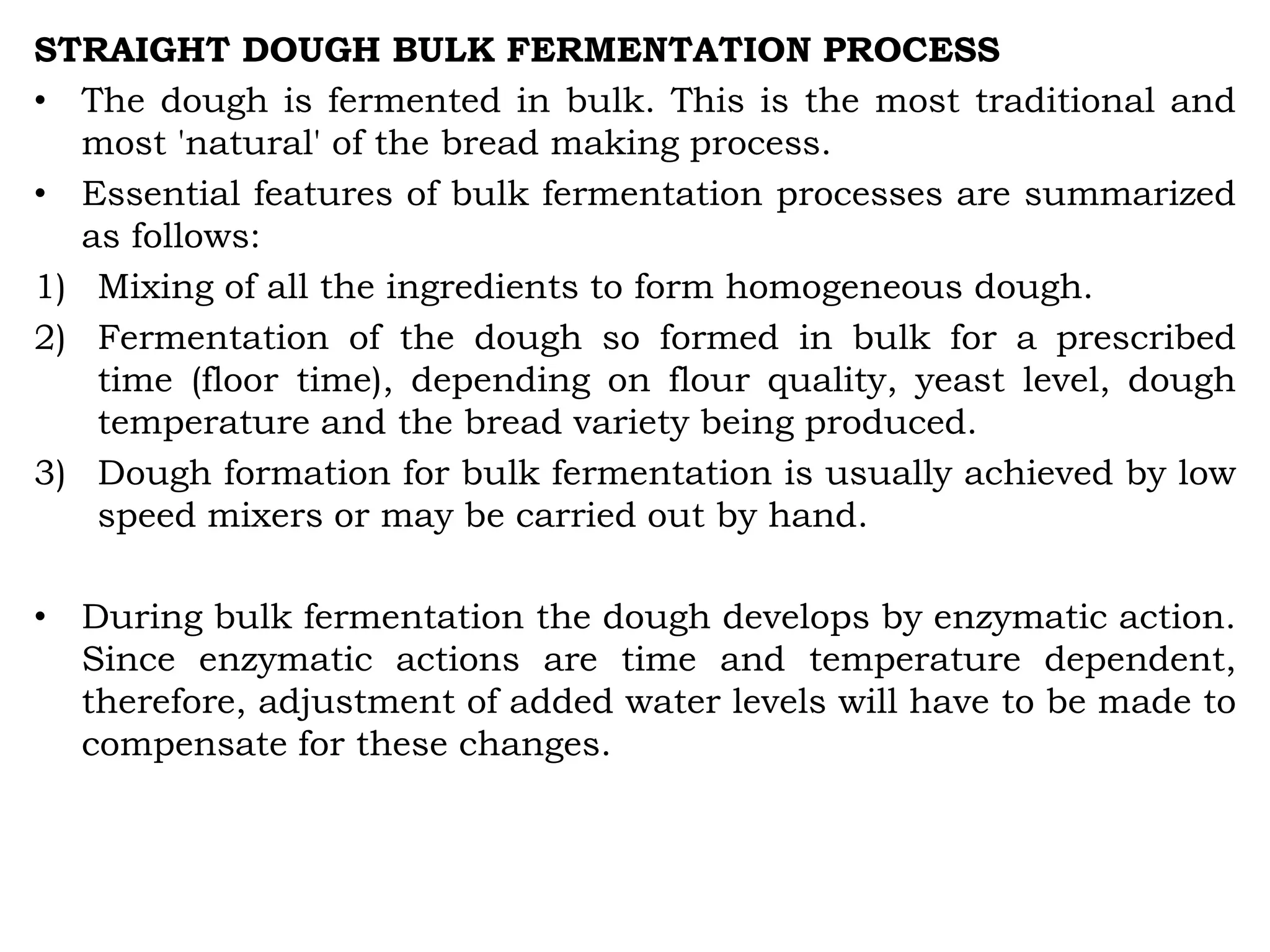 STRAIGHT DOUGH BULK FERMENTATION PROCESS
• The dough is fermented in bulk. This is the most traditional and
most 'natural' of the bread making process.
• Essential features of bulk fermentation processes are summarized
as follows:
1) Mixing of all the ingredients to form homogeneous dough.
2) Fermentation of the dough so formed in bulk for a prescribed
time (floor time), depending on flour quality, yeast level, dough
temperature and the bread variety being produced.
3) Dough formation for bulk fermentation is usually achieved by low
speed mixers or may be carried out by hand.
• During bulk fermentation the dough develops by enzymatic action.
Since enzymatic actions are time and temperature dependent,
therefore, adjustment of added water levels will have to be made to
compensate for these changes.
 