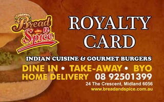 ROYALTY
CARD
HOME DELIVERY 08 92501399
DINE IN TAKE-AWAY BYO
INDIAN CUISINE & GOURMET BURGERS
24 The Crescent, Midland 6056
www.breadandspice.com.au
 