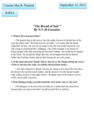 "The Bread of Salt "
By N.V.M Gonzales
1. What is the one generalidea?
= The general idea in the story is face the reality because in the last line of the
story the author said " the bread was not yet ready " so it means that the bread
simbolizes the boy . He was not yet ready to face the real world becausehe was
still young to understand life's challenges. One of the example is his dream of
being together with Aida and being professional Violinist but would not be happen
in the future. He accepts the things that may not be happen but that he did not
realize that God has a better plan for him becausehe was still young .
2. Is the main character kinetic: that is, does he or she change during the story?
( If he or she stays the same, we call the characteristic static.)
= The main character is Kinetic because he change in the end of the story from
his dream to be a professional violinist and his dream to be with the girl named
Aida waking up from a long night fantasy . Realizing that not all dreams or loves
in life can possibly come true.
3. If the dialogues help you understand the story better why or why not?
= The dialogues in the story does not help me to understand the story better
because there are deep words that I should research first in webster.
Czarina Mae R. Patalod
II-BSA
September 12, 2015
 