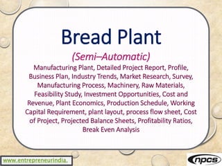 www.entrepreneurindia.
Bread Plant
(Semi–Automatic)
Manufacturing Plant, Detailed Project Report, Profile,
Business Plan, Industry Trends, Market Research, Survey,
Manufacturing Process, Machinery, Raw Materials,
Feasibility Study, Investment Opportunities, Cost and
Revenue, Plant Economics, Production Schedule, Working
Capital Requirement, plant layout, process flow sheet, Cost
of Project, Projected Balance Sheets, Profitability Ratios,
Break Even Analysis
 