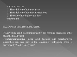 LEAVENING BY OTHER MICROORGANISM :
Leavening can be accomplished by gas-forming organisms other
than the bread yeast.
Heterofermentative lactic acid bacteria and Saccharolytic
anaerobes can take part in the leavening. •Salt-rising bread is
leavened by “salt-rising yeast”
IT IS DECREASED BY
1. The addition of too much salt
2. The addition of too much yeast food
3. The use of too high or too low
temperature.
 