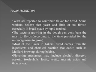 •Yeast are reported to contribute flavor for bread. Some
workers believe that yeast add little or no flavor,
especially in bread made by rapid method.
•The bacteria growing in the dough can contribute the
most to flavors(according to the time provided for the
microorganism to grow).
•Most of the flavor in bakers’ bread comes from the
ingredients and chemical reaction that occur, such as
Maillard browing, during baking.
•Flavoring substances may include alcohol, diacetyl,
acetoin, isoalcohols, lactic, acetic, succinic acids and
their esters.
FLAVORPRODUCTION:
 